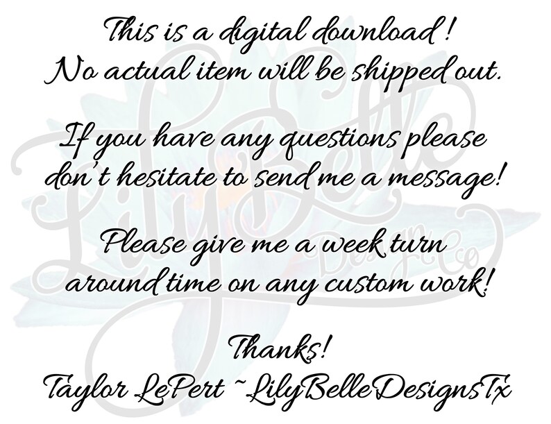 May include: Text on a white background with a floral design. The text reads: "This is a digital download! No actual item will be shipped out. If you have any questions please don't hesitate to send me a message! Please give me a week turn around time on any custom work! Thanks! Taylor Le Pert - Lily Belle Designs Tx"