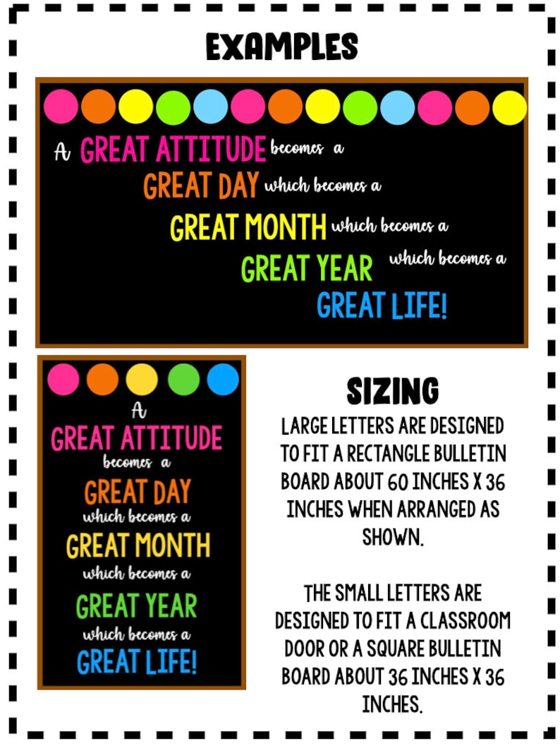 May include: A black chalkboard with colourful dots at the top. The text on the chalkboard reads "A GREAT ATTITUDE becomes a GREAT DAY which becomes a GREAT MONTH which becomes a GREAT YEAR which becomes a GREAT LIFE!"  The text is in a bright neon colour. Below the chalkboard is a smaller chalkboard with the same text and colourful dots at the top. The text below the smaller chalkboard reads "SIZING LARGE LETTERS ARE DESIGNED TO FIT A RECTANGLE BULLETIN BOARD ABOUT 60 INCHES X 36 INCHES WHEN ARRANGED AS SHOWN. THE SMALL LETTERS ARE DESIGNED TO FIT A CLASSROOM DOOR OR A SQUARE BULLETIN BOARD ABOUT 36 INCHES X 36 INCHES."