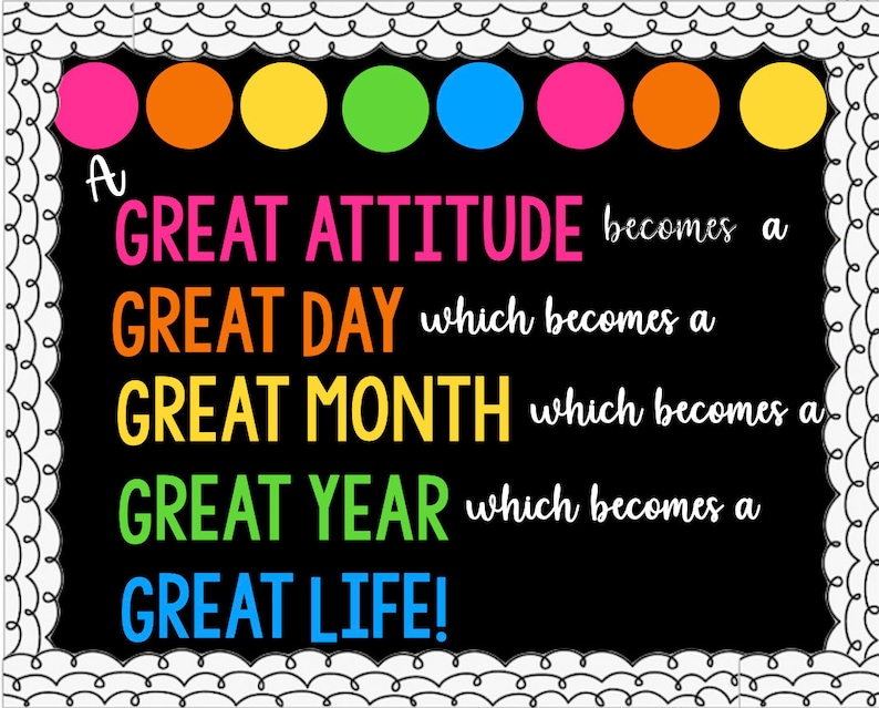 May include: A black chalkboard with a white border and colourful circles at the top. The text on the chalkboard reads: "A GREAT ATTITUDE becomes a GREAT DAY which becomes a GREAT MONTH which becomes a GREAT YEAR which becomes a GREAT LIFE!"