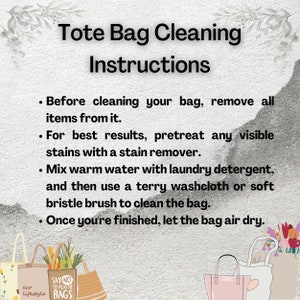 May include: Instructions for cleaning a tote bag. The instructions include removing all items from the bag, pretreating any visible stains with a stain remover, mixing warm water with laundry detergent, and using a terry washcloth or soft bristle brush to clean the bag. Once finished, let the bag air dry.