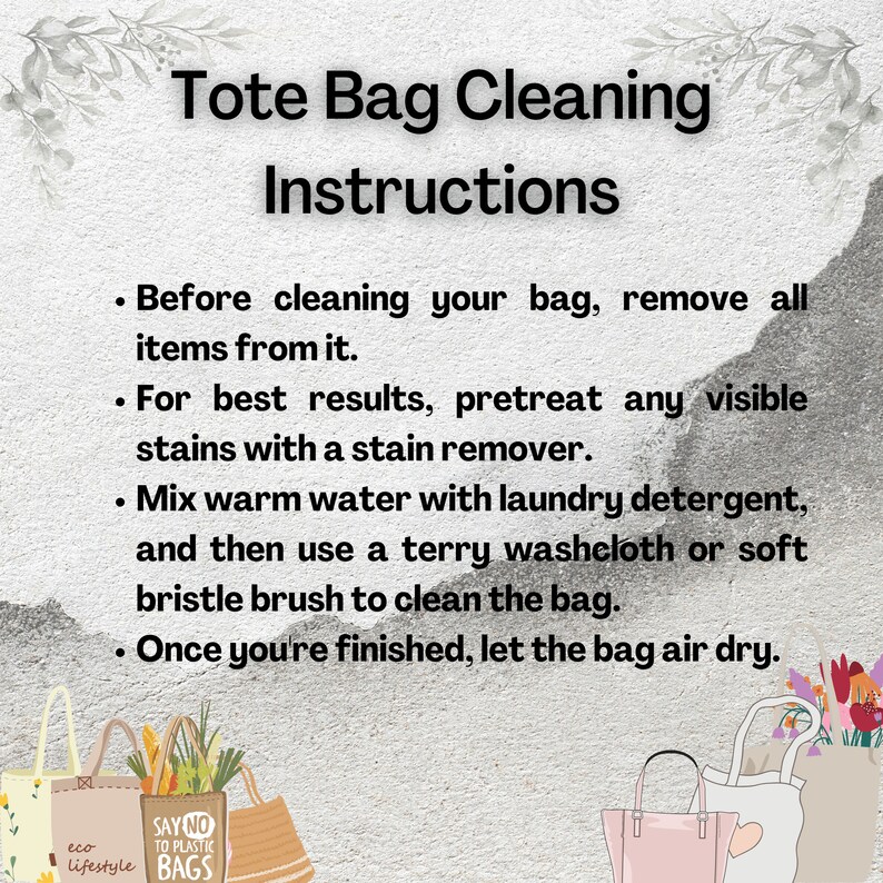 May include: Instructions for cleaning a tote bag. The instructions include removing all items from the bag, pretreating any visible stains with a stain remover, mixing warm water with laundry detergent, and using a terry washcloth or soft bristle brush to clean the bag. Once finished, let the bag air dry.
