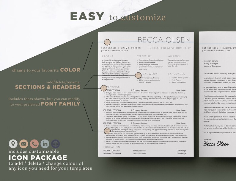 May include: A resume template with a beige background and black text. The template includes sections for profile, expertise, awards, global work, languages, experience, education, and a cover letter. The text "EASY to customize" is at the top of the page. The text "BECCA OLSEN" is at the top of the page. The text "GLOBAL CREATIVE DIRECTOR" is below the name. The text "change to your favourite COLOR" is at the bottom left of the page. The text "add/delete/rename SECTIONS & HEADERS" is below the text "change to your favourite COLOR". The text "includes fonts shown, but you can modify to your preferred FONT FAMILY" is below the text "add/delete/rename SECTIONS & HEADERS". The text "includes customizable ICON PACKAGE to add / delete / change colour of any icon you need for your templates" is at the bottom left of the page. The text "Stephen Schule Name of Company" is at the top right of the page. The text "Becca Olsen" is at the bottom right of the page.