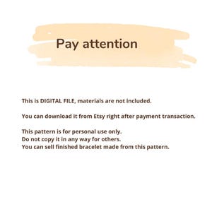 May include: A digital file information notice with a light orange brush stroke background and dark brown text that reads: Pay attention. This is DIGITAL FILE, materials are not included. You can download it from Etsy right after payment transaction. This pattern is for personal use only. Do not copy it in any way for others. You can sell finished bracelet made from this pattern.