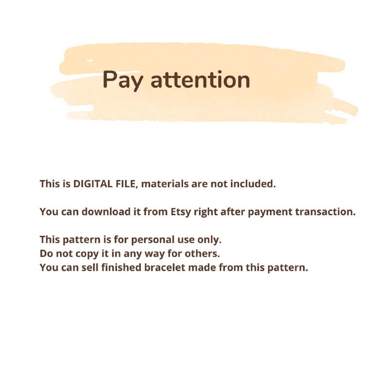 May include: A digital file information notice with a light orange brush stroke background and dark brown text that reads: Pay attention. This is DIGITAL FILE, materials are not included. You can download it from Etsy right after payment transaction. This pattern is for personal use only. Do not copy it in any way for others. You can sell finished bracelet made from this pattern.