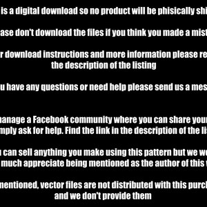 May include: Black and white text on a black background with instructions for a digital download. The text reads: *This is a digital download so no product will be physically shipped *Please don't download the files if you think you made a mistake *For download instructions and more information please read the description of the listing *If you have any questions or need help please send us a message *We manage a Facebook community where you can share your work or simply ask for help. Find the link in the description of the listing *You can sell anything you make using this pattern but we would very much appreciate being mentioned as the author of this work *As mentioned, vector files are not distributed with this purchase and we don't provide them
