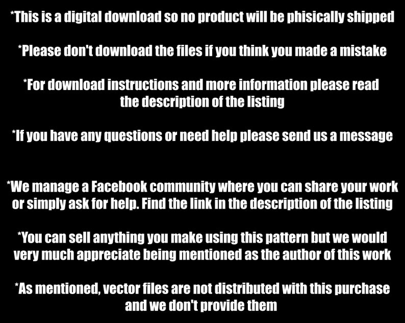 May include: Black and white text on a black background with instructions for a digital download. The text reads: *This is a digital download so no product will be physically shipped *Please don't download the files if you think you made a mistake *For download instructions and more information please read the description of the listing *If you have any questions or need help please send us a message *We manage a Facebook community where you can share your work or simply ask for help. Find the link in the description of the listing *You can sell anything you make using this pattern but we would very much appreciate being mentioned as the author of this work *As mentioned, vector files are not distributed with this purchase and we don't provide them