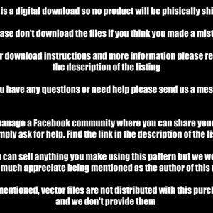 K&ouml;nnte beinhalten: Schwarzwei&szlig;er Text auf schwarzem Hintergrund mit Anweisungen f&uuml;r einen digitalen Download. Der Text lautet: *Dies ist ein digitaler Download, daher wird kein Produkt physisch versandt *Bitte laden Sie die Dateien nicht herunter, wenn Sie glauben, einen Fehler gemacht zu haben *F&uuml;r Download-Anweisungen und weitere Informationen lesen Sie bitte die Beschreibung des Listings *Wenn Sie Fragen haben oder Hilfe ben&ouml;tigen, senden Sie uns bitte eine Nachricht *Wir verwalten eine Facebook-Community, in der Sie Ihre Arbeit teilen oder einfach um Hilfe bitten k&ouml;nnen. Finden Sie den Link in der Beschreibung des Listings *Sie k&ouml;nnen alles verkaufen, was Sie mit diesem Muster erstellen, aber wir w&uuml;rden es sehr begr&uuml;&szlig;en, wenn Sie als Autor dieser Arbeit erw&auml;hnt w&uuml;rden *Wie bereits erw&auml;hnt, werden Vektor-Dateien nicht mit diesem Kauf verteilt und wir stellen sie nicht zur Verf&uuml;gung