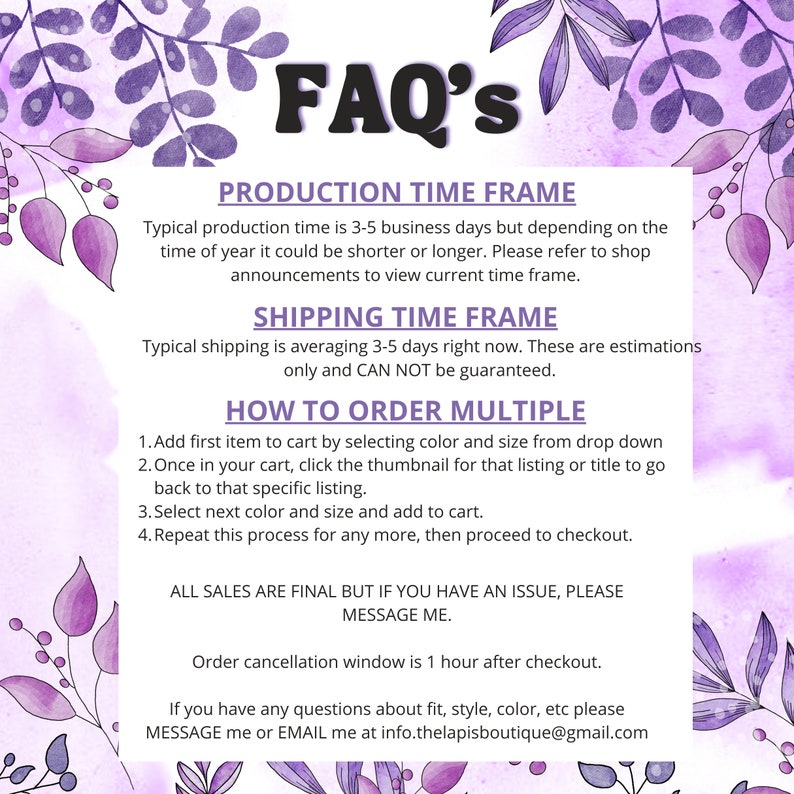 May include: A purple and white graphic with the text "FAQ's" in large, bold letters. The graphic provides information about production time, shipping time, and how to order multiple items. It also includes a message about all sales being final, but that customers can contact the seller if they have an issue.