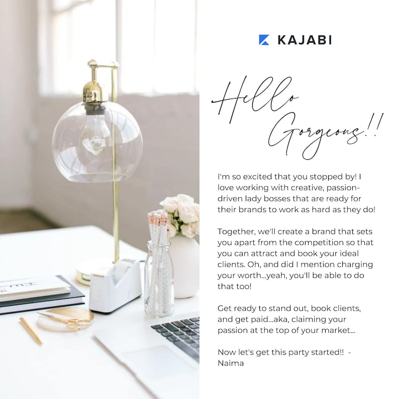 May include: A white desk with a gold lamp, a glass vase with white flowers, a laptop, and a notepad. The text "Hello Gorgeous!" is written in black cursive on a white background. The text "I'm so excited that you stopped by! I love working with creative, passion-driven lady bosses that are ready for their brands to work as hard as they do!" is written in black text on a white background. The text "Together, we'll create a brand that sets you apart from the competition so that you can attract and book your ideal clients. Oh, and did I mention charging your worth...yeah, you'll be able to do that too!" is written in black text on a white background. The text "Get ready to stand out, book clients, and get paid...aka, claiming your passion at the top of your market..." is written in black text on a white background. The text "Now let's get this party started!! - Naima" is written in black text on a white background.