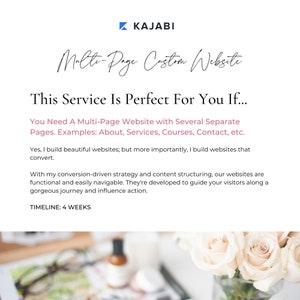 May include: Text overlay on a white background with a floral image in the background. The text reads "KAJABI Multi-Page Custom Website This Service Is Perfect For You If... You Need A Multi-Page Website with Several Separate Pages. Examples: About, Services, Courses, Contact, etc. Yes, I build beautiful websites; but more importantly, I build websites that convert. With my conversion-driven strategy and content structuring, our websites are functional and easily navigable. They're developed to guide your visitors along a gorgeous journey and influence action. TIMELINE: 4 WEEKS"