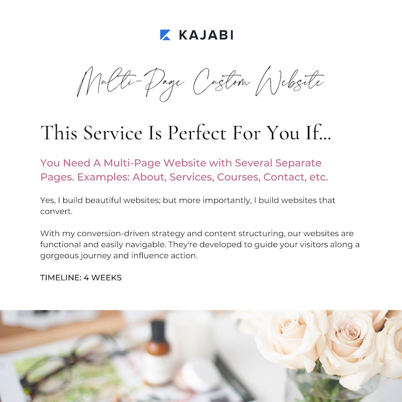 May include: Text overlay on a white background with a floral image in the background. The text reads "KAJABI Multi-Page Custom Website This Service Is Perfect For You If... You Need A Multi-Page Website with Several Separate Pages. Examples: About, Services, Courses, Contact, etc. Yes, I build beautiful websites; but more importantly, I build websites that convert. With my conversion-driven strategy and content structuring, our websites are functional and easily navigable. They're developed to guide your visitors along a gorgeous journey and influence action. TIMELINE: 4 WEEKS"