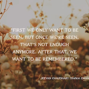 May include: A photograph featuring a quote by Jeevan Chaudhary from Station Eleven. The text, in white, reads: "FIRST WE ONLY WANT TO BE SEEN, BUT ONCE WE'RE SEEN, THAT'S NOT ENOUGH ANYMORE. AFTER THAT, WE WANT TO BE REMEMBERED." The background is a blurred field of flowers.