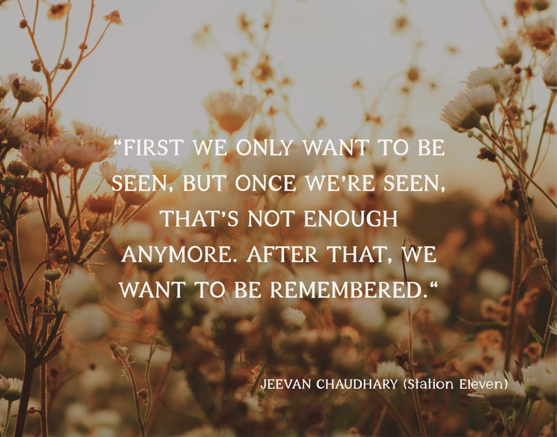 May include: A photograph featuring a quote by Jeevan Chaudhary from Station Eleven. The text, in white, reads: "FIRST WE ONLY WANT TO BE SEEN, BUT ONCE WE'RE SEEN, THAT'S NOT ENOUGH ANYMORE. AFTER THAT, WE WANT TO BE REMEMBERED." The background is a blurred field of flowers.