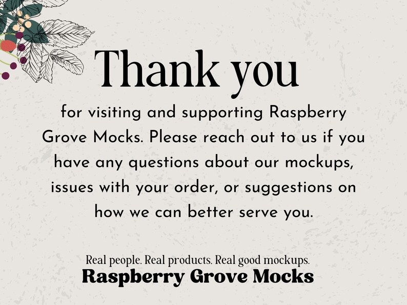 May include: Thank you for visiting and supporting Raspberry Grove Mocks. Please reach out to us if you have any questions about our mockups, issues with your order, or suggestions on how we can better serve you. Real people. Real products. Real good mockups. Raspberry Grove Mocks
