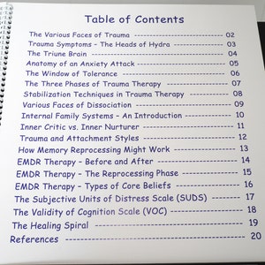 May include: A page from a book with a table of contents listing topics related to trauma therapy. The topics include "The Various Faces of Trauma", "Trauma Symptoms", "The Triune Brain", "Anatomy of an Anxiety Attack", "The Window of Tolerance", "The Three Phases of Trauma Therapy", "Stabilization Techniques in Trauma Therapy", "Various Faces of Dissociation", "Internal Family Systems", "Inner Critic vs. Inner Nurturer", "Trauma and Attachment Styles", "How Memory Reprocessing Might Work", "EMDR Therapy - Before and After", "EMDR Therapy - The Reprocessing Phase", "EMDR Therapy - Types of Core Beliefs", "The Subjective Units of Distress Scale (SUDS)", "The Validity of Cognition Scale (VOC)", "The Healing Spiral", and "References".