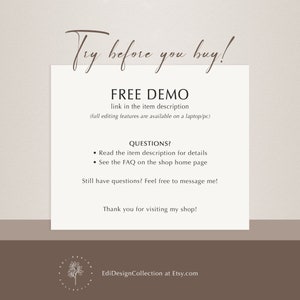 May include: Text overlay on a light brown background with the text "Try before you buy!" in a cursive font. Below the text is a heading that says "FREE DEMO" with the text "link in the item description (full editing features are available on a laptop/pc)" below the heading. Below the heading is a section titled "QUESTIONS?" with two bullet points: "Read the item description for details" and "See the FAQ on the shop home page". Below the bullet points is the text "Still have questions? Feel free to message me!" and below that is the text "Thank you for visiting my shop!" Below the text is a logo with the text "EdiDesignCollection at Etsy.com".