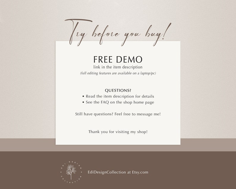 May include: Text overlay on a light brown background with the text "Try before you buy!" in a cursive font. Below the text is a heading that says "FREE DEMO" with the text "link in the item description (full editing features are available on a laptop/pc)" below the heading. Below the heading is a section titled "QUESTIONS?" with two bullet points: "Read the item description for details" and "See the FAQ on the shop home page". Below the bullet points is the text "Still have questions? Feel free to message me!" and below that is the text "Thank you for visiting my shop!" Below the text is a logo with the text "EdiDesignCollection at Etsy.com".