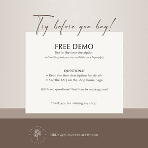 May include: Text overlay on a light brown background with the text "Try before you buy!" in a cursive font. Below the text is a heading that says "FREE DEMO" with the text "link in the item description (full editing features are available on a laptop/pc)" below the heading. Below the heading is a section titled "QUESTIONS?" with two bullet points: "Read the item description for details" and "See the FAQ on the shop home page". Below the bullet points is the text "Still have questions? Feel free to message me!" and below that is the text "Thank you for visiting my shop!" Below the text is a logo with the text "EdiDesignCollection at Etsy.com".
