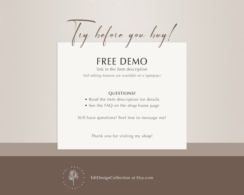 May include: Text overlay on a light brown background with the text "Try before you buy!" in a cursive font. Below the text is a heading that says "FREE DEMO" with the text "link in the item description (full editing features are available on a laptop/pc)" below the heading. Below the heading is a section titled "QUESTIONS?" with two bullet points: "Read the item description for details" and "See the FAQ on the shop home page". Below the bullet points is the text "Still have questions? Feel free to message me!" and below that is the text "Thank you for visiting my shop!" Below the text is a logo with the text "EdiDesignCollection at Etsy.com".