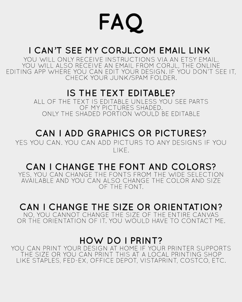 May include: A black and white text-based FAQ document with the title "FAQ" in large white letters. The document provides answers to frequently asked questions about a digital product, such as "Can I see my Corjl.com email link?", "Is the text editable?", "Can I add graphics or pictures?", "Can I change the font and colors?", "Can I change the size or orientation?", and "How do I print?"