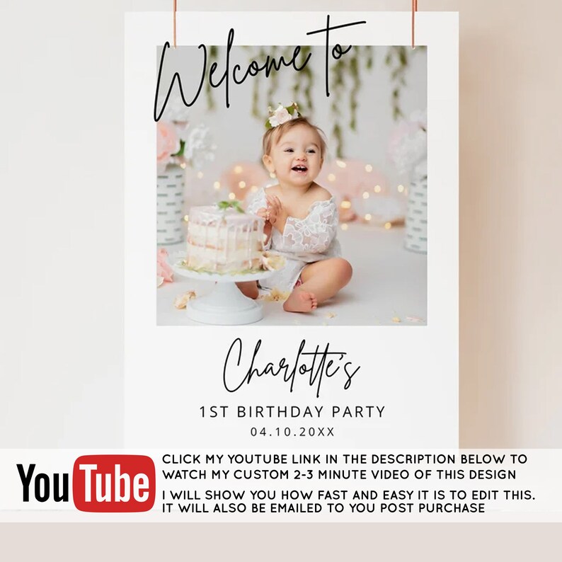May include: A white welcome sign with a photo of a baby girl in a white dress sitting in front of a cake. The sign says "Welcome to Charlotte's 1st Birthday Party 04.10.20XX". Below the photo is a YouTube logo and text that says "Click my YouTube link in the description below to watch my custom 2-3 minute video of this design. I will show you how fast and easy it is to edit this. It will also be emailed to you post purchase."
