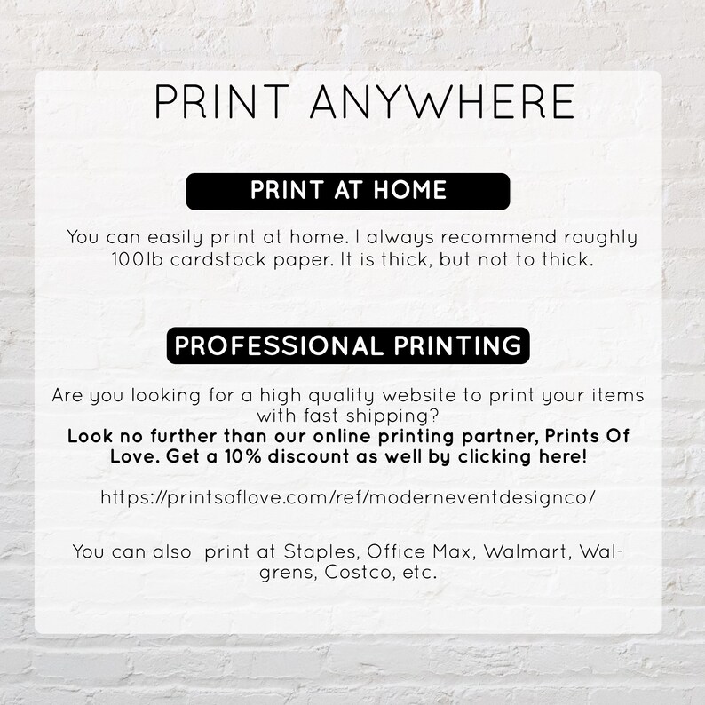 May include: A white background with black text that reads "Print Anywhere". The text is in a large, bold font. Below the text, there are two sections: "Print at Home" and "Professional Printing". The "Print at Home" section explains that you can easily print at home and recommends using 100lb cardstock paper. The "Professional Printing" section suggests using Prints of Love for professional printing and offers a 10% discount. It also lists other retailers where you can print, including Staples, Office Max, Walmart, Walgreens, and Costco.