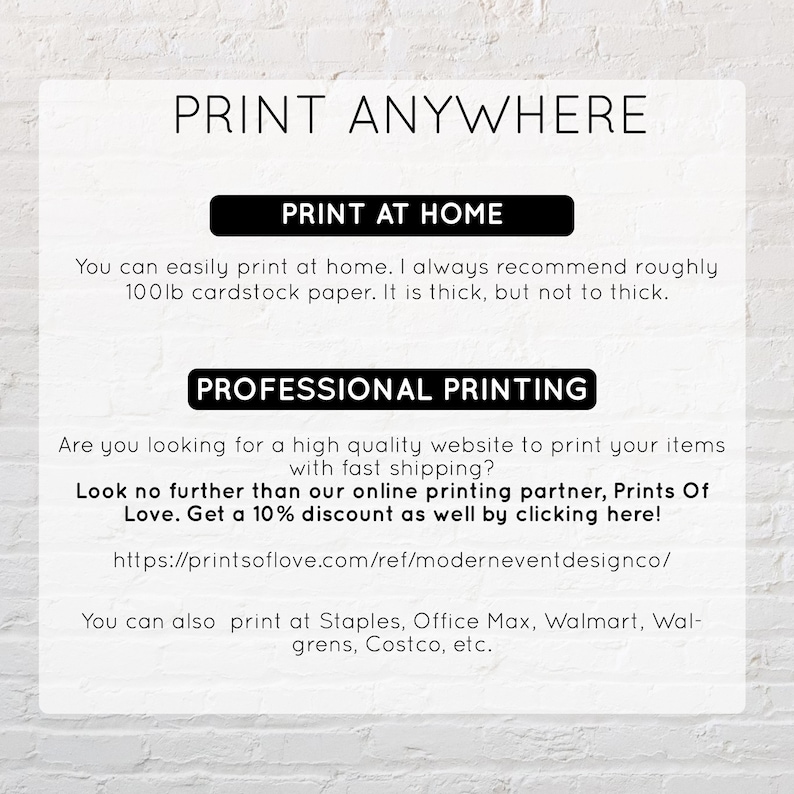May include: A white background with black text that reads "Print Anywhere". The text is in a large, bold font. Below the text, there are two sections: "Print at Home" and "Professional Printing". The "Print at Home" section explains that you can easily print at home and recommends using 100lb cardstock paper. The "Professional Printing" section suggests using Prints of Love for professional printing and offers a 10% discount. It also lists other retailers where you can print, including Staples, Office Max, Walmart, Walgreens, and Costco.