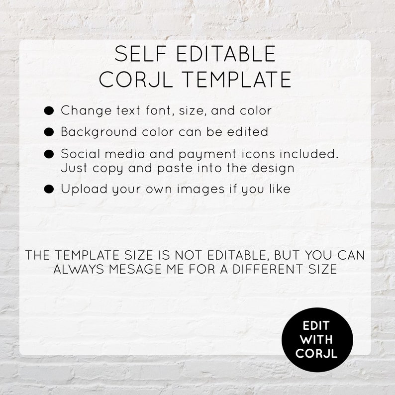 May include: A white background with black text that reads "SELF EDITABLE CORJL TEMPLATE".  Four bullet points list the features of the template: change text font, size, and color; background color can be edited; social media and payment icons included; and upload your own images.  The text "THE TEMPLATE SIZE IS NOT EDITABLE, BUT YOU CAN ALWAYS MESSAGE ME FOR A DIFFERENT SIZE" is also included.  A black circle with white text that reads "EDIT WITH CORJL" is in the bottom right corner.