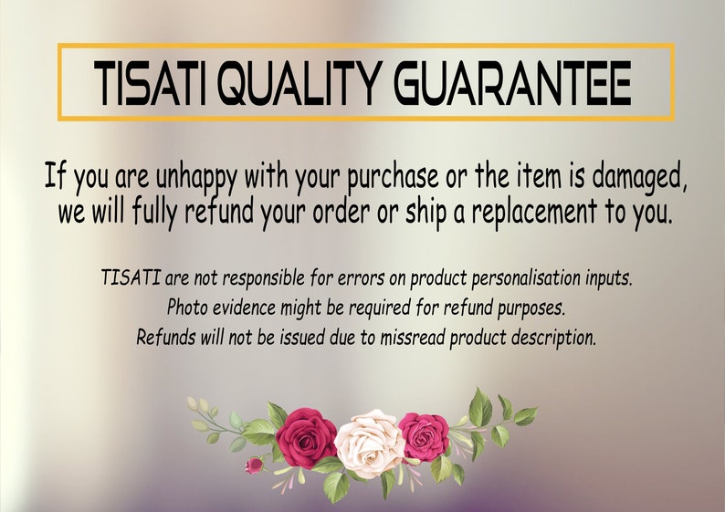 May include: TISATI QUALITY GUARANTEE text with a floral design at the bottom. If you are unhappy with your purchase or the item is damaged, we will fully refund your order or ship a replacement to you. TISATI are not responsible for errors on product personalisation inputs. Photo evidence might be required for refund purposes. Refunds will not be issued due to misread product description.