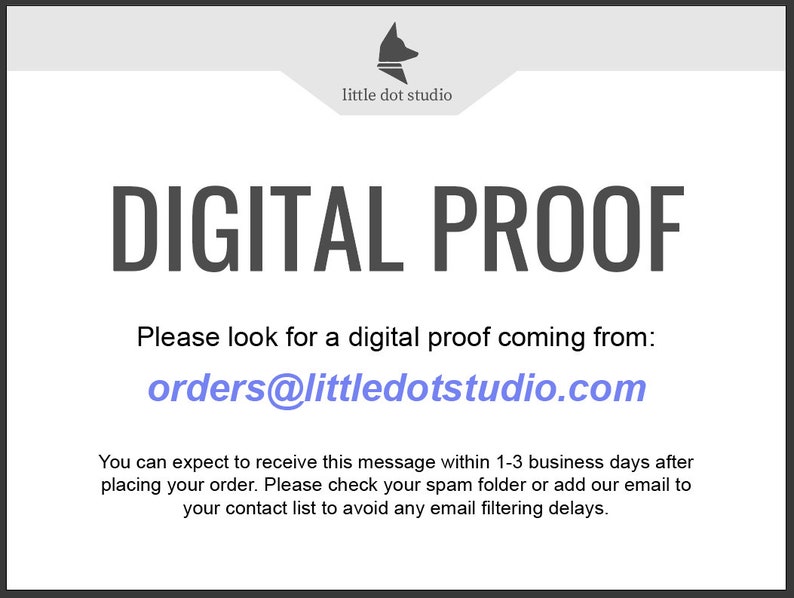 May include: A white digital proof notice with the text "DIGITAL PROOF" in black. The text "Please look for a digital proof coming from: orders@littledotstudio.com" is in black with the email address in blue. The text "You can expect to receive this message within 1-3 business days after placing your order. Please check your spam folder or add our email to your contact list to avoid any email filtering delays." is in black.