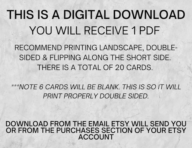 May include: Text on a gray background that reads: "This is a digital download. You will receive 1 PDF. Recommend printing landscape, double-sided & flipping along the short side. There is a total of 20 cards. ***Note 6 cards will be blank. This is so it will print properly double-sided. Download from the email Etsy will send you or from the purchases section of your Etsy account."