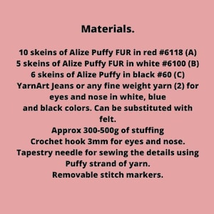 May include: Materials list for a crochet project. It includes 10 skeins of Alize Puffy FUR in red #6118 (A), 5 skeins of Alize Puffy FUR in white #6100 (B), 6 skeins of Alize Puffy in black #60 (C), YarnArt Jeans or any fine weight yarn (2) for eyes and nose in white, blue and black colors. Can be substituted with felt. Approx 300-500g of stuffing, crochet hook 3mm for eyes and nose, tapestry needle for sewing the details using Puffy strand of yarn, and removable stitch markers.