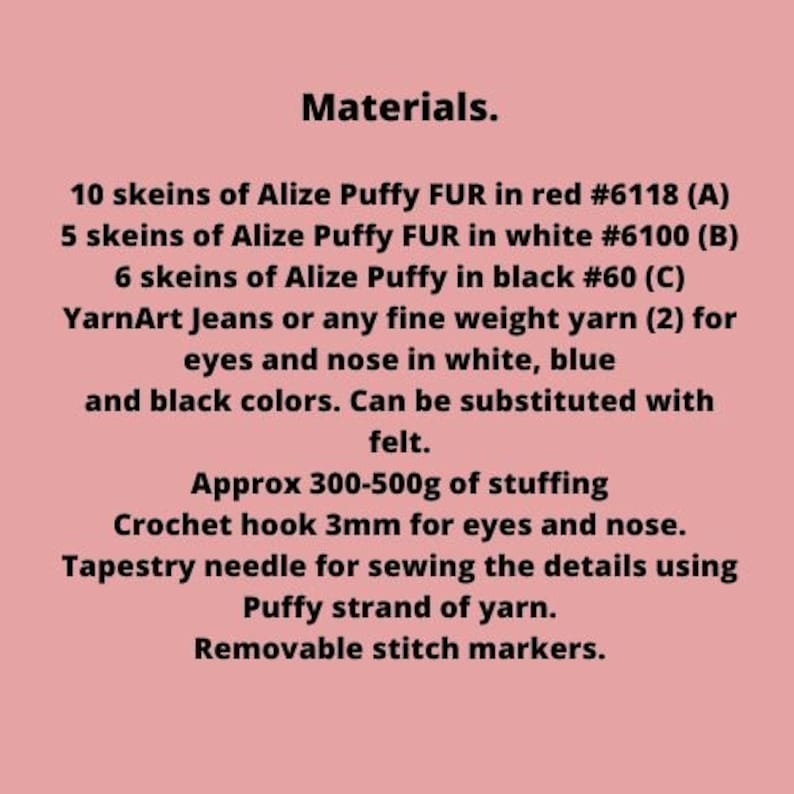 May include: Materials list for a crochet project. It includes 10 skeins of Alize Puffy FUR in red #6118 (A), 5 skeins of Alize Puffy FUR in white #6100 (B), 6 skeins of Alize Puffy in black #60 (C), YarnArt Jeans or any fine weight yarn (2) for eyes and nose in white, blue and black colors. Can be substituted with felt. Approx 300-500g of stuffing, crochet hook 3mm for eyes and nose, tapestry needle for sewing the details using Puffy strand of yarn, and removable stitch markers.