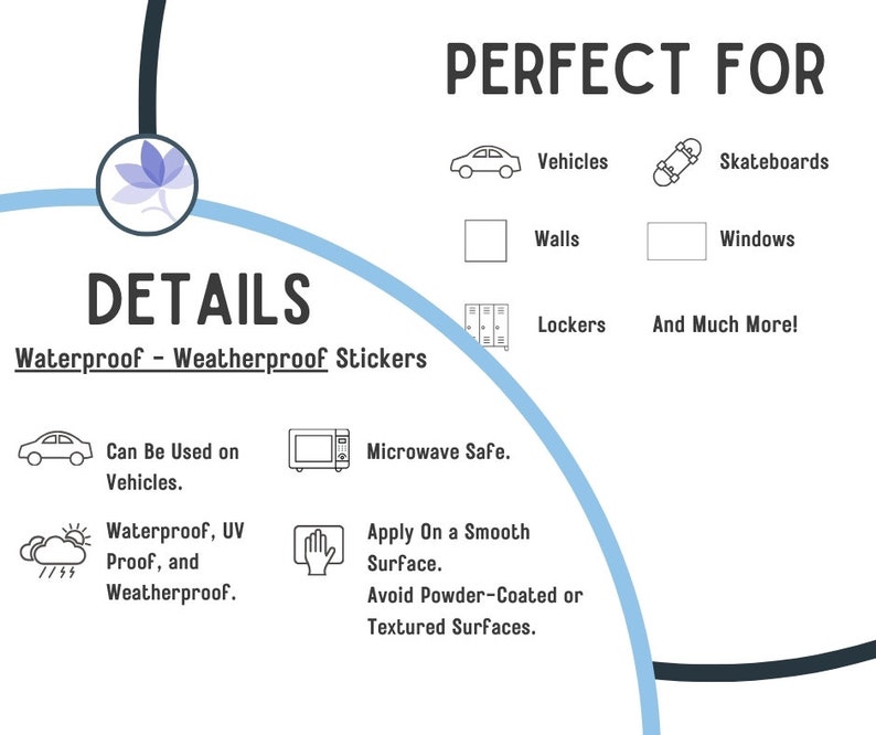 May include: Waterproof and weatherproof stickers, perfect for vehicles, skateboards, walls, windows, lockers, and more. The stickers are microwave safe and can be applied to smooth surfaces. Avoid applying to powder-coated or textured surfaces.