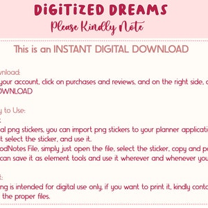 May include: Pink and white text on a white background with pink polka dots. The text reads "DIGITIZED DREAMS Please Kindly Note This is an INSTANT DIGITAL DOWNLOAD To Download: Go to your account, click on purchases and reviews, and on the right side, click the DOWNLOAD So Easy to Use: Unzip it Individual png stickers, you can import png stickers to your planner application and just select the sticker, and use it. For GoodNotes File, simply just open the file, select the sticker, copy and paste. or you can save it as element tools and use it wherever and whenever you want. To Print: This listing is intended for digital use only, if you want to print it, kindly contact me first for the proper files."