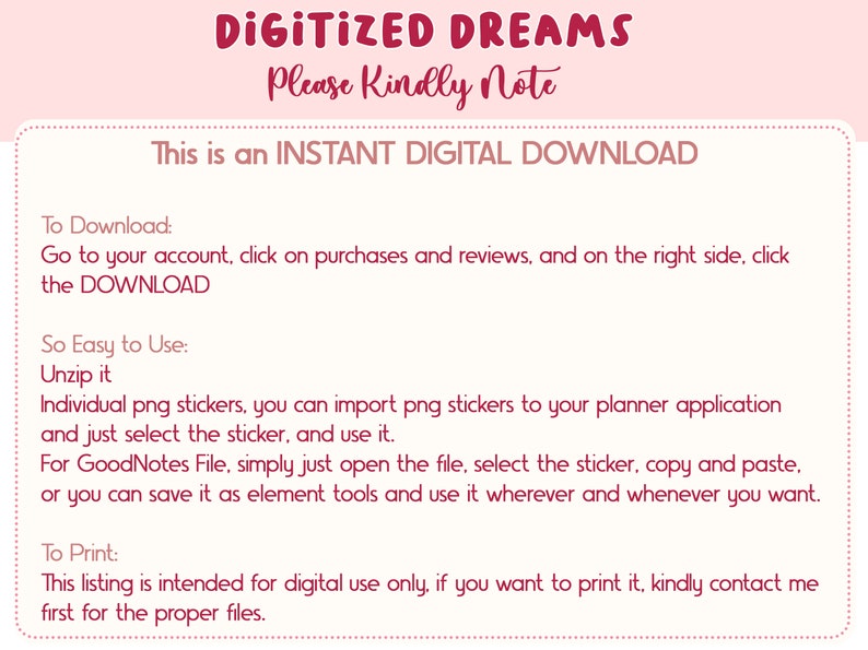 May include: Pink and white text on a white background with pink polka dots. The text reads "DIGITIZED DREAMS Please Kindly Note This is an INSTANT DIGITAL DOWNLOAD To Download: Go to your account, click on purchases and reviews, and on the right side, click the DOWNLOAD So Easy to Use: Unzip it Individual png stickers, you can import png stickers to your planner application and just select the sticker, and use it. For GoodNotes File, simply just open the file, select the sticker, copy and paste. or you can save it as element tools and use it wherever and whenever you want. To Print: This listing is intended for digital use only, if you want to print it, kindly contact me first for the proper files."