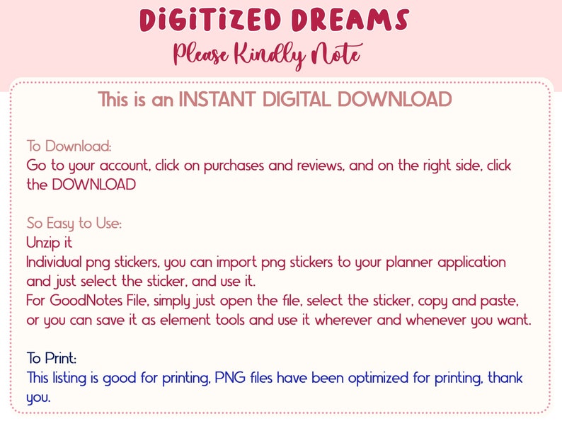 May include: A pink and white digital download information sheet with the text "DIGITIZED DREAMS" and "Please Kindly Note" in a red font. The text "This is an INSTANT DIGITAL DOWNLOAD" is also in red font. The sheet provides instructions on how to download, unzip, and use the digital product. It also states that the PNG files are optimized for printing.