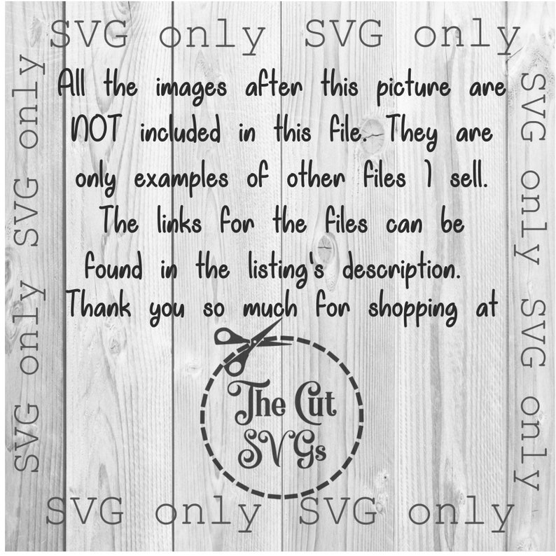 May include: Black and white text on a woodgrain background. The text reads: "SVG only SVG only All the images after this picture are NOT included in this file. They are only examples of other files I sell. The links for the files can be found in the listing's description. Thank you so much for shopping at The Cut SVGS SVG only SVG only SVG only SVG only".