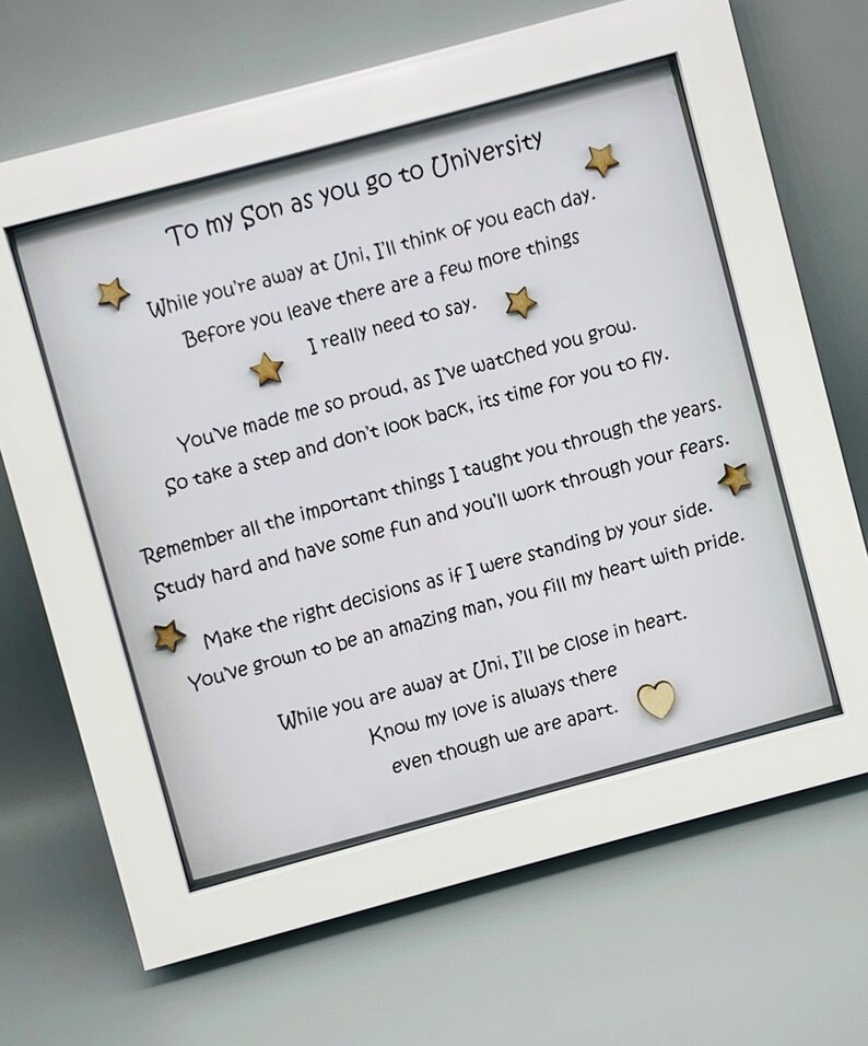 May include: A framed poem with gold stars and a heart, written to a son going to university. The poem reads, "To my son as you go to University While you're away at Uni, I'll think of you each day. Before you leave there are a few more things I really need to say. You've made me so proud, as I've watched you grow. So take a step and don't look back, its time for you to fly. Remember all the important things I taught you through the years. Study hard and have some fun and you'll work through your fears. Make the right decisions as if I were standing by your side. You've grown to be an amazing man, you fill my heart with pride. While you are away at Uni, I'll be close in heart. Know my love is always there even though we are apart."