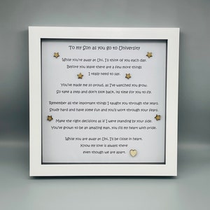 May include: White framed picture with a poem about a son going to university. The poem reads, "To my son as you go to University. While you're away at Uni. I'll think of you each day. Before you leave there are a few more things I really need to say. You've made me so proud, as I've watched you grow. So take a step and don't look back, its time for you to fly. Remember all the important things I taught you through the years. Study hard and have some fun and you'll work through your fears. Make the right decisions as if I were standing by your side. You've grown to be an amazing man, you fill my heart with pride. While you are away at Uni, I'll be close in heart. Know my love is always there even though we are apart."