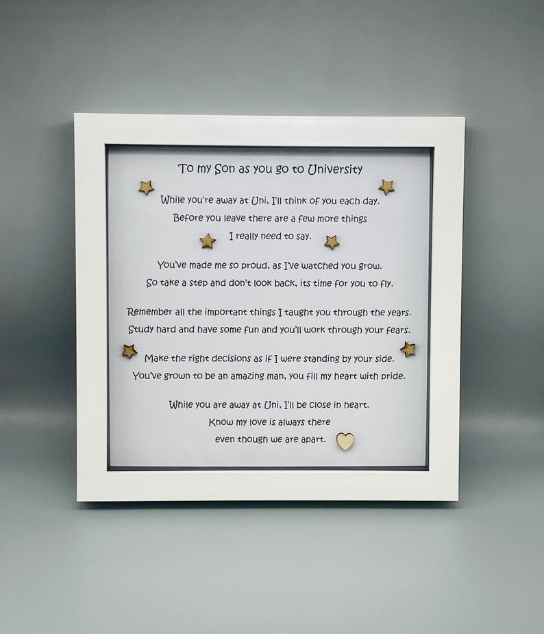 May include: White framed picture with a poem about a son going to university. The poem reads, "To my son as you go to University. While you're away at Uni. I'll think of you each day. Before you leave there are a few more things I really need to say. You've made me so proud, as I've watched you grow. So take a step and don't look back, its time for you to fly. Remember all the important things I taught you through the years. Study hard and have some fun and you'll work through your fears. Make the right decisions as if I were standing by your side. You've grown to be an amazing man, you fill my heart with pride. While you are away at Uni, I'll be close in heart. Know my love is always there even though we are apart."