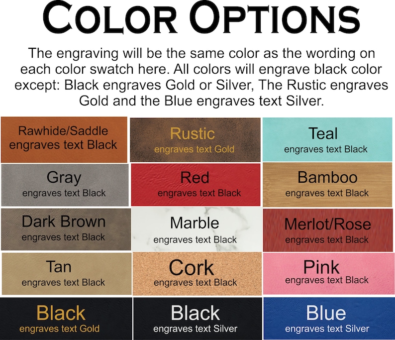 May include: Color options for engraving on leather, wood, and other materials.  The engraving will be the same color as the wording on each color swatch.  All colors will engrave black color except: Black engraves Gold or Silver, The Rustic engraves Gold and the Blue engraves text Silver.
