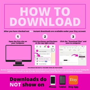 May include: A pink and white infographic with the text "HOW TO DOWNLOAD" in large, bold, black letters. The infographic explains how to download digital files purchased on Etsy. The infographic shows three steps: 1. Open the Etsy site on your computer. 2. Click Purchases and Reviews at the top right corner. 3. Click the "Download Files" and save to computer. The infographic also shows that downloads do not show on phone, tablet, or the Etsy app.