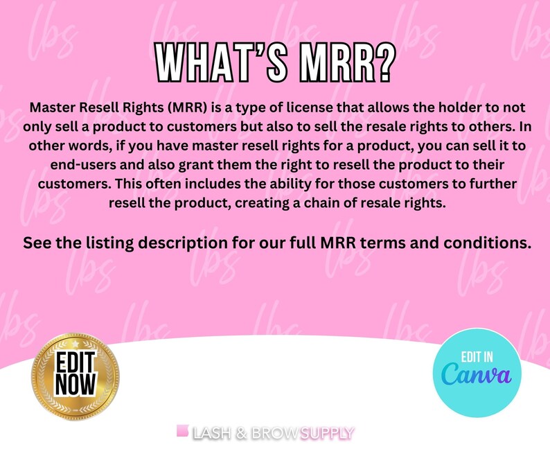 May include: Pink background with the text "WHAT'S MRR?" and an explanation of Master Resell Rights (MRR). The text says that MRR is a type of license that allows the holder to sell a product to customers and also sell the resale rights to others. The text also says that MRR allows the holder to grant customers the right to resell the product to their customers. The text also says that MRR can create a chain of resale rights. The text also says to see the listing description for full MRR terms and conditions. There are two buttons at the bottom of the image. The button on the left says "EDIT NOW" and the button on the right says "EDIT IN Canva".