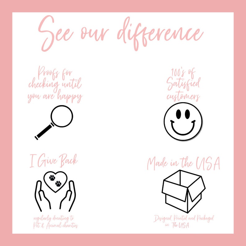 May include: A graphic with the text "See our difference" and four icons. The first icon is a magnifying glass with the text "Proofs for checking until you are happy". The second icon is a smiley face with the text "100's of Satisfied customers". The third icon is two hands holding a heart with paw prints with the text "I Give Back regularly donating to Pet & Animal charities". The fourth icon is a box with the text "Made in the USA Designed Printed and Packaged in The USA".