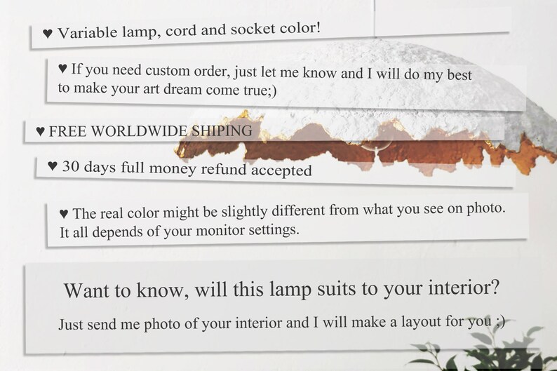 May include: Text on a white background with a brown stain. The text reads: "Variable lamp, cord and socket color! If you need custom order, just let me know and I will do my best to make your art dream come true;). FREE WORLDWIDE SHIPING. 30 days full money refund accepted. The real color might be slightly different from what you see on photo. It all depends of your monitor settings. Want to know, will this lamp suits to your interior? Just send me photo of your interior and I will make a layout for you;)"