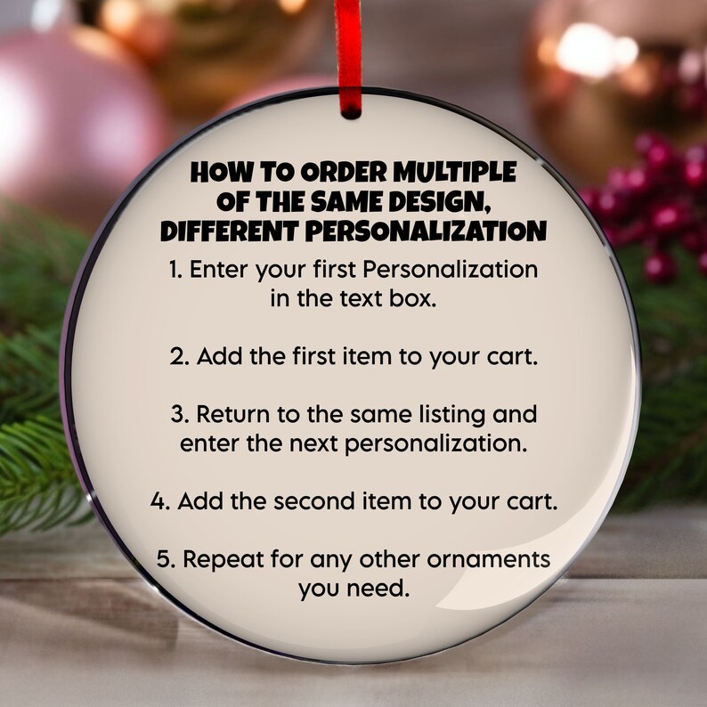 May include: A round, cream-colored ornament with a red ribbon. The ornament has black text that reads "HOW TO ORDER MULTIPLE OF THE SAME DESIGN, DIFFERENT PERSONALIZATION" followed by numbered instructions for ordering.