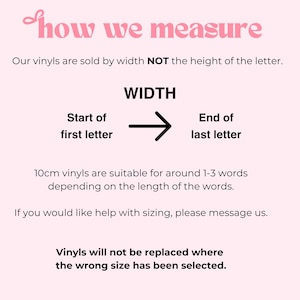 May include: A light pink informational graphic with black text explaining how to measure vinyl decals. The text reads: how we measure, Our vinyls are sold by width NOT the height of the letter, WIDTH, Start of first letter, End of last letter, 10cm vinyls are suitable for around 1-3 words depending on the length of the words, If you would like help with sizing, please message us, Vinyls will not be replaced where the wrong size has been selected.