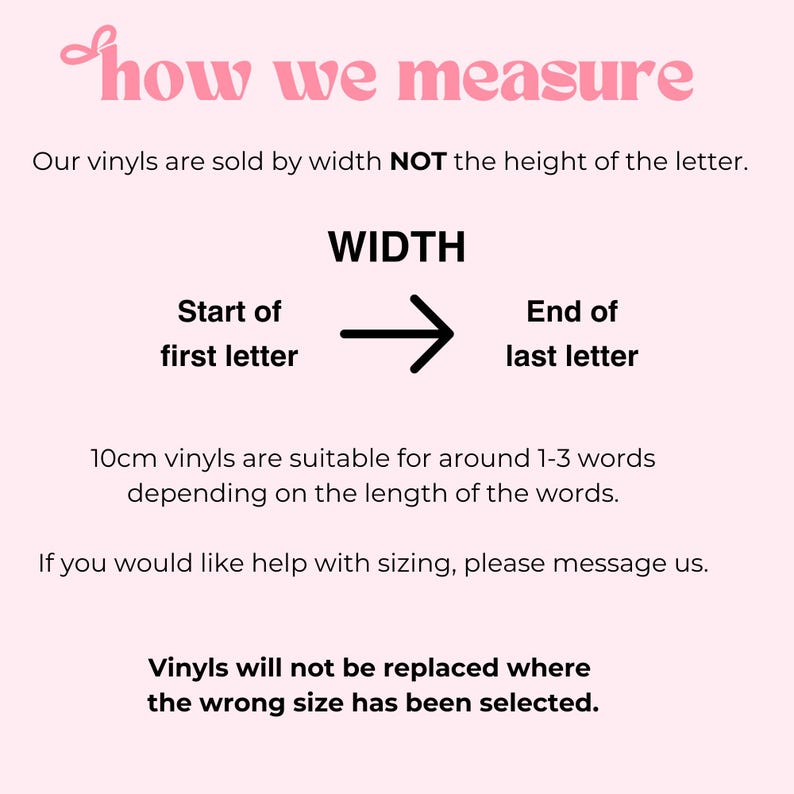 Puede incluir: Un gr&aacute;fico informativo de color rosa claro con texto negro que explica c&oacute;mo medir las calcoman&iacute;as de vinilo. El texto dice: how we measure, Our vinyls are sold by width NOT the height of the letter, WIDTH, Start of first letter, End of last letter, 10cm vinyls are suitable for around 1-3 words depending on the length of the words, If you would like help with sizing, please message us, Vinyls will not be replaced where the wrong size has been selected.