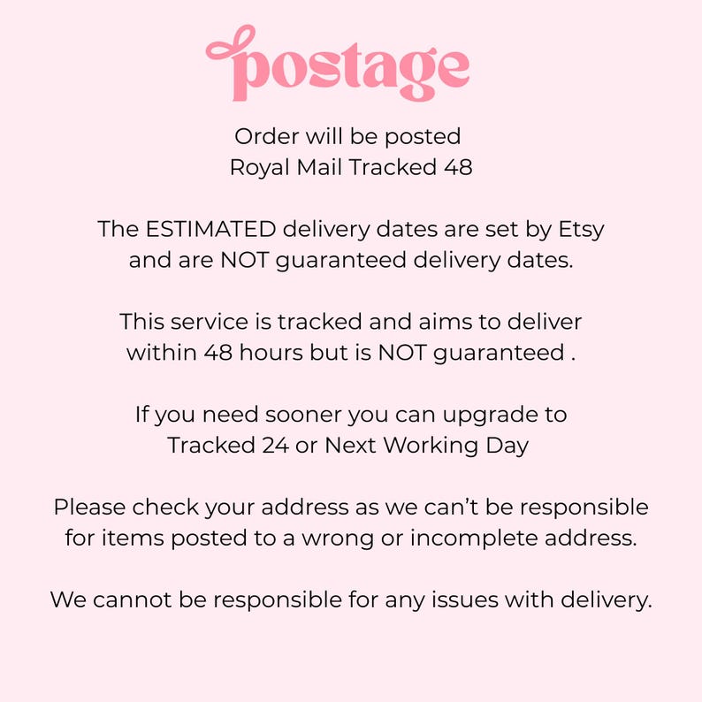 Puede incluir: Un gr&aacute;fico informativo de color rosa claro con texto oscuro que dice: postage, Order will be posted Royal Mail Tracked 48, The ESTIMATED delivery dates are set by Etsy and are NOT guaranteed delivery dates. This service is tracked and aims to deliver within 48 hours but is NOT guaranteed. If you need sooner you can upgrade to Tracked 24 or Next Working Day. Please check your address as we can't be responsible for items posted to a wrong or incomplete address. We cannot be responsible for any issues with delivery.